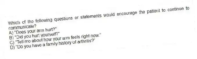 Which of the following questions or statements would encourage the patient to continue to communicate?
A) "Does your arm hurt?"
B) "Did you hurt yourself?"
C) "Tell me about how your arm feels right now."
D) "Do you have a family history of arthritis?"