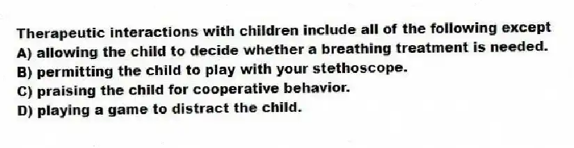 Therapeutic interactions with children include all of the following except
A) allowing the child to decide whether a breathing treatment is needed.
B) permitting the child to play with your stethoscope.
C) praising the child for cooperative behavior.
D) playing a game to distract the child.