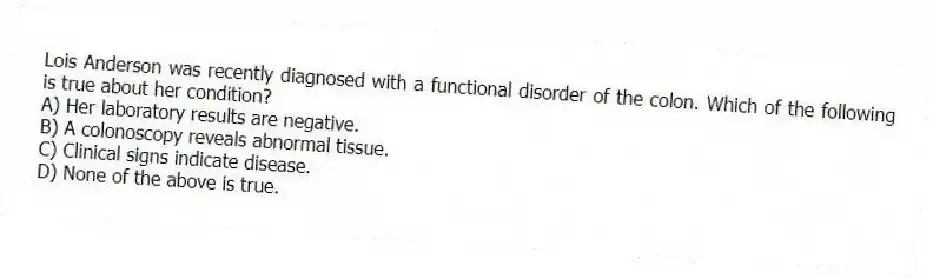 Lois Anderson was recently diagnosed with a functional disorder of the colon. Which of the following is true about her condition?
A) Her laboratory results are negative.
B) A colonoscopy reveals abnormal tissue.
C) Clinical signs indicate disease.
D) None of the above is true.