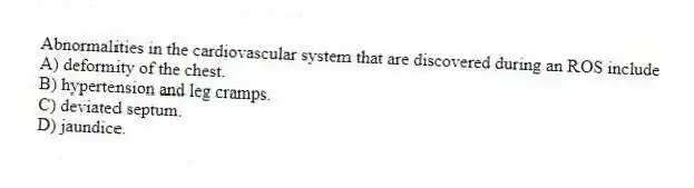 Abnormalities in the cardiovascular system that are discovered during an ROS include
A) deformity of the chest.
B) hypertension and leg cramps.
C) deviated septum.
D) jaundice.