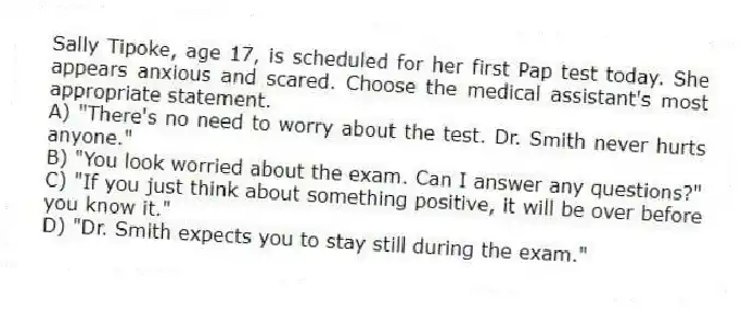 Sally Tipoke, age 17, is scheduled for her first Pap test today. She appears anxious and scared. Choose the medical assistant's most appropriate statement.
A) "There's no need to worry about the test. Dr. Smith never hurts anyone."
B) "You look worried about the exam. Can I answer any questions?"
C) "If you just think about something positive, it will be over before you know it."
D) "Dr. Smith expects you to stay still during the exam."