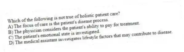 Which of the following is not true of holistic patient care?
A) The focus of care is the patient's disease process.
B) The physician considers the patient's ability to pay for treatment.
C) The patient's emotional state is investigated.
D) The medical assistant investigates lifestyle factors that may contribute to disease.