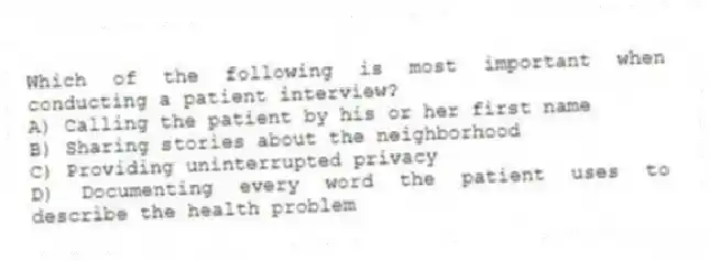 Which of the following is most important when conducting a patient interview?
A) Calling the patient by his or her first name
B) Sharing stories about the neighborhood
C) Providing uninterrupted privacy
D) Documenting every word the patient uses to describe the health problem
