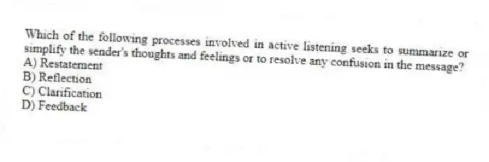Which of the following processes involved in active listening seeks to summarize or simplify the sender's thoughts and feelings or to resolve any confusion in the message?
A) Restatement
B) Reflection
C) Clarification
D) Feedback