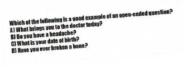 Which of the following is a good example of an open-ended question?
A) What brings you to the doctor today?
B) Do you have a headache?
C) What is your date of birth?
D) Have you ever broken a bone?