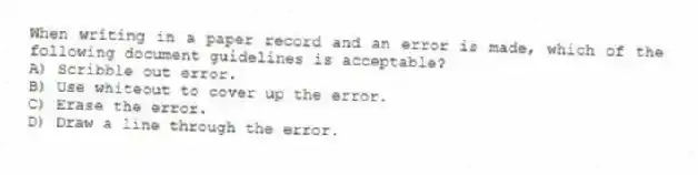 When writing in a paper record and an error is made, which of the following document guidelines is acceptable?
A) Scribble out error.
B) Use whiteout to cover up the error.
C) Erase the error.
D) Draw a line through the error.