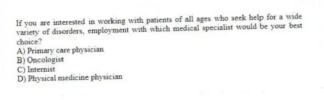If you are interested in working with patients of all ages who seek help for a wide variety of disorders, employment with which medical specialist would be your best choice?
A) Primary care physician
B) Oncologist
C) Internist
D) Physical medicine physician