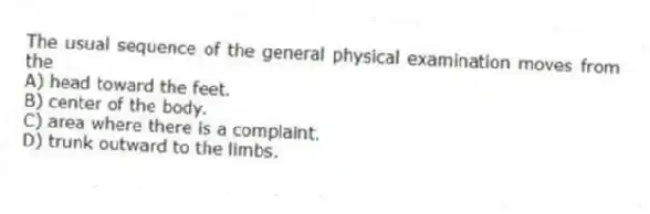 The usual sequence of the general physical examination moves from the
A) head toward the feet.
B) center of the body.
C) area where there is a complaint.
D) trunk outward to the limbs.