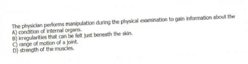 The physician performs manipulation during the physical examination to gain information about the
A) condition of internal organs.
B) irregularities that can be felt just beneath the skin.
C) range of motion of a joint.
D) strength of the muscles.