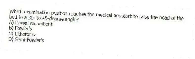 Which examination position requires the medical assistant to raise the head of the bed to a 30- to 45-degree angle?
A) Dorsal recumbent
B) Fowler's
C) Lithotomy
D) Semi-Fowler's