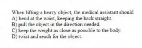 When lifting a heavy object, the medical assistant should
A) bend at the waist, keeping the back straight.
B) pull the object in the direction needed.
C) keep the weight as close as possible to the body.
D) twist and reach for the object.