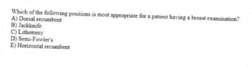 Which of the following positions is most appropriate for a patient having a breast examination?
A) Dorsal recumbent
B) Jackknife
C) Lithotomy
D) Semi-Fowler's
E) Horizontal recumbent
