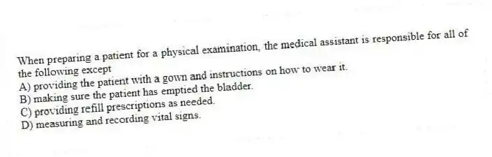 When preparing a patient for a physical examination, the medical assistant is responsible for all of the following except
A) providing the patient with a gown and instructions on how to wear it.
B) making sure the patient has emptied the bladder.
C) providing refill prescriptions as needed.
D) measuring and recording vital signs.