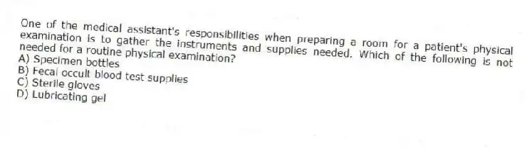 One of the medical assistant's responsibilities when preparing a room for a patient's physical examination is to gather the instruments and supplies needed. Which of the following is not needed for a routine physical examination?
A) Specimen bottles
B) Fecal occult blood test supplies
C) Sterile gloves
D) Lubricating gel