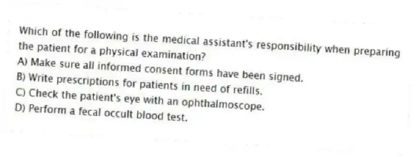 Which of the following is the medical assistant's responsibility when preparing the patient for a physical examination?
A) Make sure all informed consent forms have been signed.
B) Write prescriptions for patients in need of refills.
C) Check the patient's eye with an ophthalmoscope.
D) Perform a fecal occult blood test.