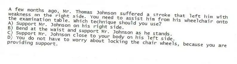 A few months ago, Mr. Thomas Johnson suffered a stroke that left him with weakness on the right side. You need to assist him from his wheelchair onto the examination table. Which technique should you use?
A) Support Mr. Johnson on his right side.
B) Bend at the waist and support Mr. Johnson as he stands.
C) Support Mr. Johnson close to your body on his left side.
D) You do not have to worry about locking the chair wheels, because you are providing support.