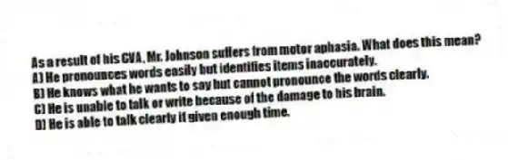 As a result of his CVA, Mr. Johnson suffers from motor aphasia. What does this mean?
A) He pronounces words easily but identifies items inaccurately.
B) He knows what he wants to say but cannot pronounce the words clearly.
C) He is unable to talk or write because of the damage to his brain.
D) He is able to talk clearly if given enough time.