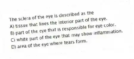 The sclera of the eye is described as the
A) tissue that lines the interior part of the eye.
B) part of the eye that is responsible for eye color.
C) white part of the eye that may show inflammation.
D) area of the eye where tears form.