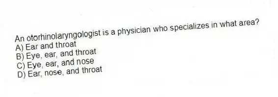 An otorhinolaryngologist is a physician who specializes in what area?
A) Ear and throat
B) Eye, ear, and throat
C) Eye, ear, and nose
D) Ear, nose, and throat