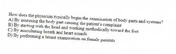 How does the physician typically begin the examination of body parts and systems?
A) By assessing the body part causing the patient's complaint
B) By starting with the head and working methodically toward the feet
C) By auscultating breath and heart sounds
D) By performing a breast examination on female patients