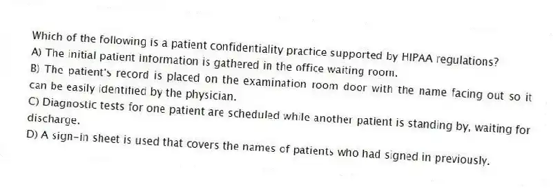 Which of the following is a patient confidentiality practice supported by HIPAA regulations?
A) The initial patient information is gathered in the office waiting room.
B) The patient's record is placed on the examination room door with the name facing out so it can be easily identified by the physician.
C) Diagnostic tests for one patient are scheduled while another patient is standing by, waiting for discharge.
D) A sign-in sheet is used that covers the names of patients who had signed in previously.