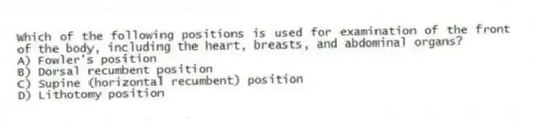 Which of the following positions is used for examination of the front of the body, including the heart, breasts, and abdominal organs?
A) Fowler's position
B) Dorsal recumbent position
C) Supine (horizontal recumbent) position
D) Lithotomy position
