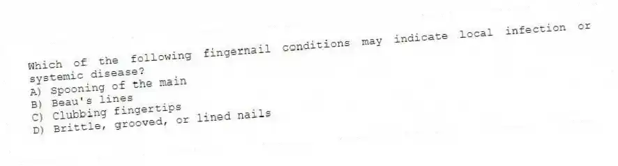 Which of the following fingernail conditions may indicate local infection or systemic disease?
A) Spooning of the main
B) Beau's lines
C) Clubbing fingertips
D) Brittle, grooved, or lined nails