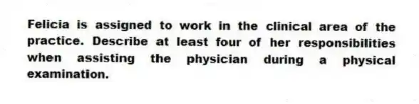 Felicia is assigned to work in the clinical area of the practice. Describe at least four of her responsibilities when assisting the physician during a physical examination.