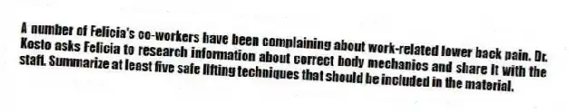 A number of Felicia's co-workers have been complaining about work-related lower back pain. Dr. Kosto asks Felicia to research information about correct body mechanics and share it with the staff. Summarize at least five safe lifting techniques that should be included in the material.