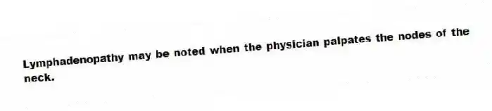 Lymphadenopathy may be noted when the physician palpates the nodes of the neck.