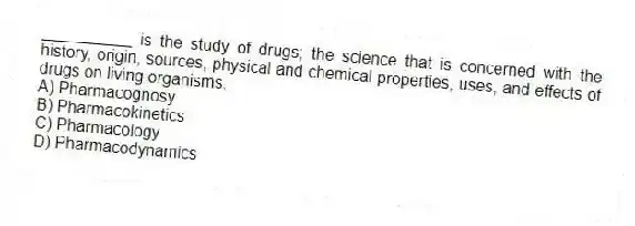 __________ is the study of drugs; the science that is concerned with the history, origin, sources, physical and chemical properties, uses, and effects of drugs on living organisms.
A) Pharmacognosy
B) Pharmacokinetics
C) Pharmacology
D) Pharmacodynamics