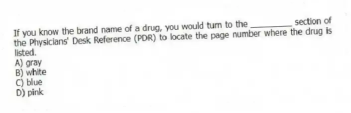 If you know the brand name of a drug, you would turn to the _________ section of the Physicians' Desk Reference (PDR) to locate the page number where the drug is listed.
A) gray
B) white
C) blue
D) pink