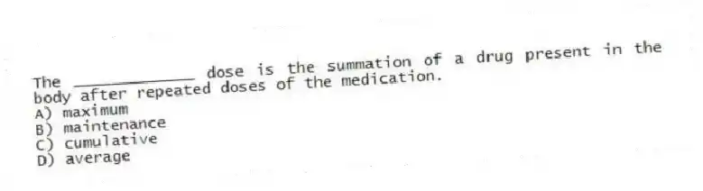 The _____________ dose is the summation of a drug present in the body after repeated doses of the medication.
A) maximum
B) maintenance
C) cumulative
D) average