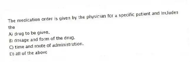 The medication order is given by the physician for a specific patient and includes the
A) drug to be given.
B) dosage and form of the drug.
C) time and route of administration.
D) all of the above