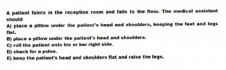 A patient faints in the reception room and falls to the floor. The medical assistant should
A) place a pillow under the patient's head and shoulders, keeping the feet and legs flat.
B) place a pillow under the patient's head and shoulders.
C) roll the patient onto his or her right side.
D) check for a pulse.
E) keep the patient's head and shoulders flat and raise the legs.