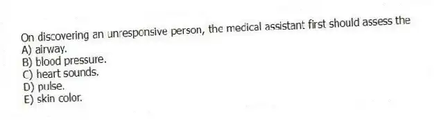 On discovering an unresponsive person, the medical assistant first should assess the
A) airway.
B) blood pressure.
C) heart sounds.
D) pulse.
E) skin color.