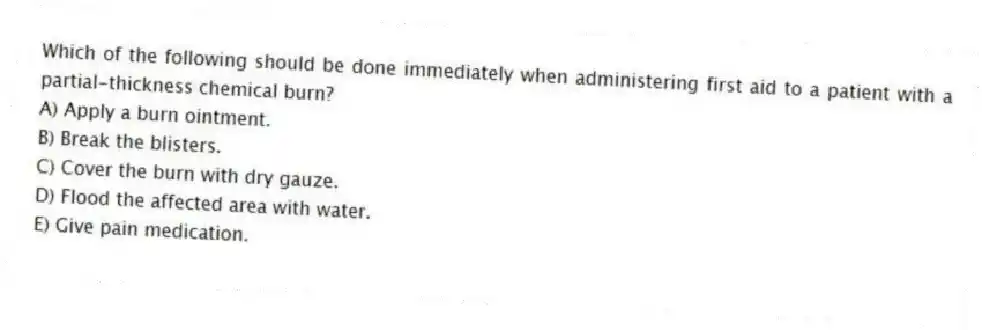 Which of the following should be done immediately when administering first aid to a patient with a partial-thickness chemical burn?
A) Apply a burn ointment.
B) Break the blisters.
C) Cover the burn with dry gauze.
D) Flood the affected area with water.
E) Give pain medication.