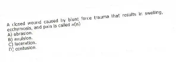 A closed wound caused by blunt force trauma that results in swelling, ecchymosis, and pain is called a(n)
A) abrasion.
B) avulsion.
C) laceration.
D) contusion.