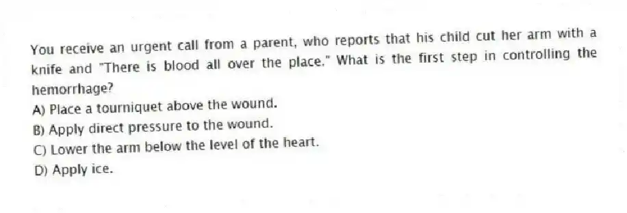 You receive an urgent call from a parent, who reports that his child cut her arm with a knife and "There is blood all over the place." What is the first step in controlling the hemorrhage?
A) Place a tourniquet above the wound.
B) Apply direct pressure to the wound.
C) Lower the arm below the level of the heart.
D) Apply ice.