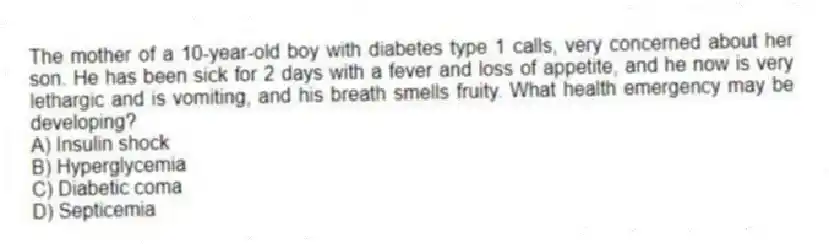 The mother of a 10-year-old boy with diabetes type 1 calls, very concerned about her son. He has been sick for 2 days with a fever and loss of appetite, and he now is very lethargic and is vomiting, and his breath smells fruity. What health emergency may be developing?
A) Insulin shock
B) Hyperglycemia
C) Diabetic coma
D) Septicemia