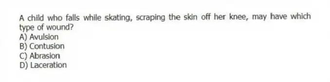A child who falls while skating, scraping the skin off her knee, may have which type of wound?
A) Avulsion
B) Contusion
C) Abrasion
D) Laceration