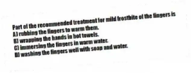 Part of the recommended treatment for mild frostbite of the fingers is
A) rubbing the fingers to warm them.
B) wrapping the hands in hot towels.
C) immersing the fingers in warm water.
D) washing the fingers well with soap and water.