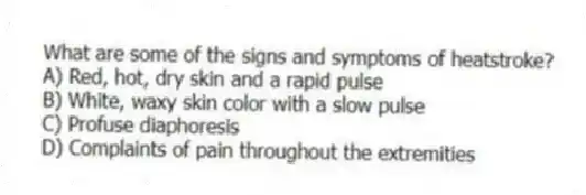 What are some of the signs and symptoms of heatstroke?
A) Red, hot, dry skin and a rapid pulse
B) White, waxy skin color with a slow pulse
C) Profuse diaphoresis
D) Complaints of pain throughout the extremities