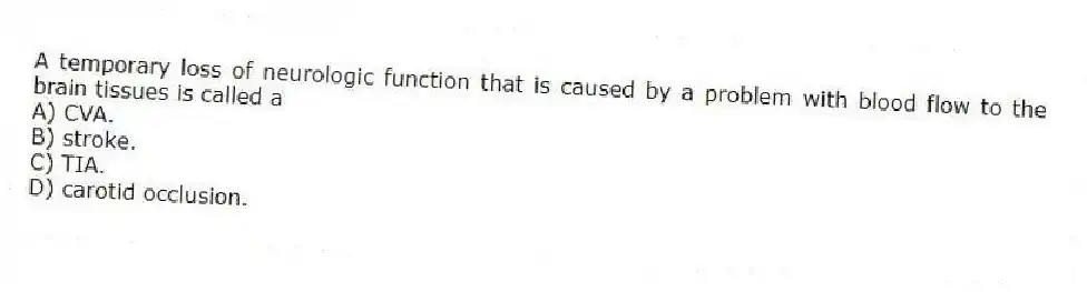 A temporary loss of neurologic function that is caused by a problem with blood flow to the brain tissues is called a
A) CVA.
B) stroke.
C) TIA.
D) carotid occlusion.