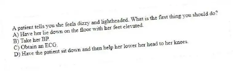 A patient tells you she feels dizzy and lightheaded. What is the first thing you should do?
A) Have her lie down on the floor with her feet elevated.
B) Take her BP.
C) Obtain an ECG.
D) Have the patient sit down and then help her lower her head to her knees.