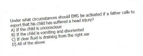 Under what circumstances should EMS be activated if a father calls to report that his child has suffered a head injury?
A) If the child is unconscious
B) If the child is vomiting and disoriented
C) If clear fluid is draining from the right ear
D) All of the above
