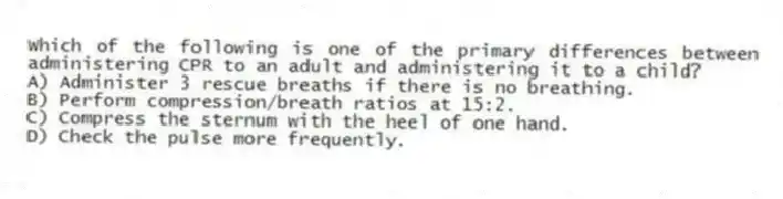Which of the following is one of the primary differences between administering CPR to an adult and administering it to a child?
A) Administer 3 rescue breaths if there is no breathing.
B) Perform compression/breath ratios at 15:2.
C) Compress the sternum with the heel of one hand.
D) Check the pulse more frequently.
