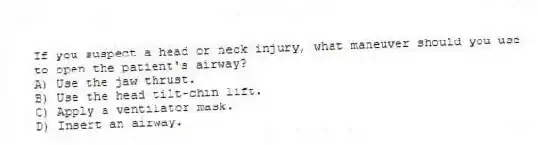If you suspect a head or neck injury, what maneuver should you use to open the patient's airway?
A) Use the jaw thrust.
B) Use the head tilt-chin lift.
C) Apply a ventilator mask.
D) Insert an airway.