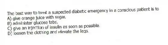 The best way to treat a suspected diabetic emergency in a conscious patient is to
A) give orange juice with sugar.
B) administer glucose tabs.
C) give an injection of insulin as soon as possible.
D) loosen the clothing and elevate the legs.