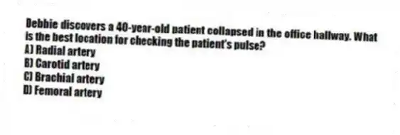 Debbie discovers a 40-year-old patient collapsed in the office hallway. What is the best location for checking the patient's pulse?
A) Radial artery
B) Carotid artery
C) Brachial artery
D) Femoral artery